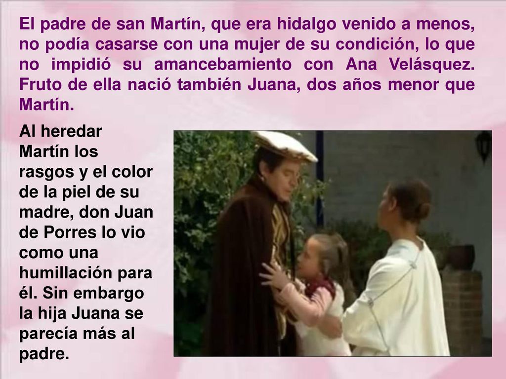 El padre de san Martín, que era hidalgo venido a menos, no podía casarse con una mujer de su condición, lo que no impidió su amancebamiento con Ana Velásquez. Fruto de ella nació también Juana, dos años menor que Martín.