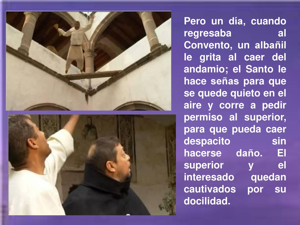 Pero un día, cuando regresaba al Convento, un albañil le grita al caer del andamio; el Santo le hace señas para que se quede quieto en el aire y corre a pedir permiso al superior, para que pueda caer despacito sin hacerse daño.