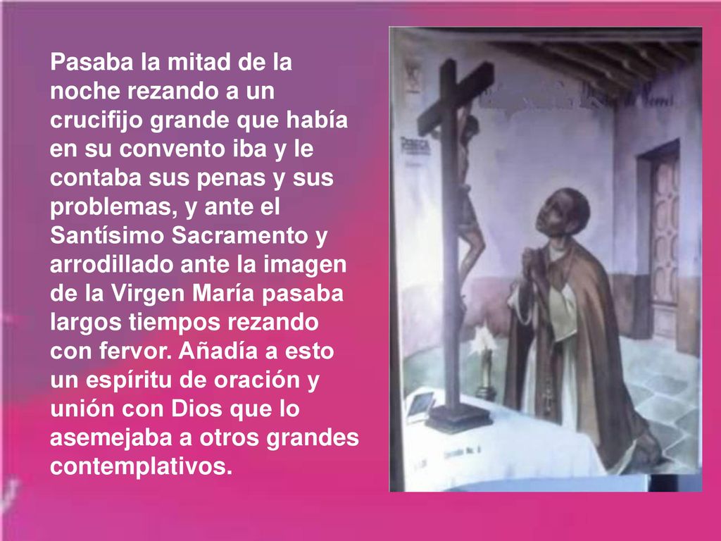 Pasaba la mitad de la noche rezando a un crucifijo grande que había en su convento iba y le contaba sus penas y sus problemas, y ante el Santísimo Sacramento y arrodillado ante la imagen de la Virgen María pasaba largos tiempos rezando con fervor.