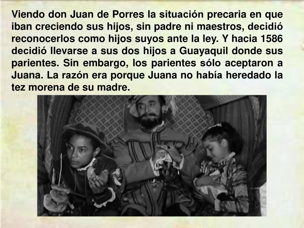 Viendo don Juan de Porres la situación precaria en que iban creciendo sus hijos, sin padre ni maestros, decidió reconocerlos como hijos suyos ante la ley.