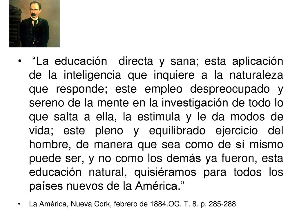 La educación directa y sana; esta aplicación de la inteligencia que inquiere a la naturaleza que responde; este empleo despreocupado y sereno de la mente en la investigación de todo lo que salta a ella, la estimula y le da modos de vida; este pleno y equilibrado ejercicio del hombre, de manera que sea como de sí mismo puede ser, y no como los demás ya fueron, esta educación natural, quisiéramos para todos los países nuevos de la América.
