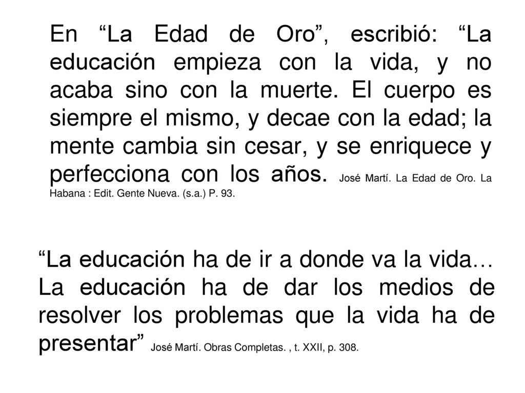 En La Edad de Oro , escribió: La educación empieza con la vida, y no acaba sino con la muerte. El cuerpo es siempre el mismo, y decae con la edad; la mente cambia sin cesar, y se enriquece y perfecciona con los años. José Martí. La Edad de Oro. La Habana : Edit. Gente Nueva. (s.a.) P. 93.