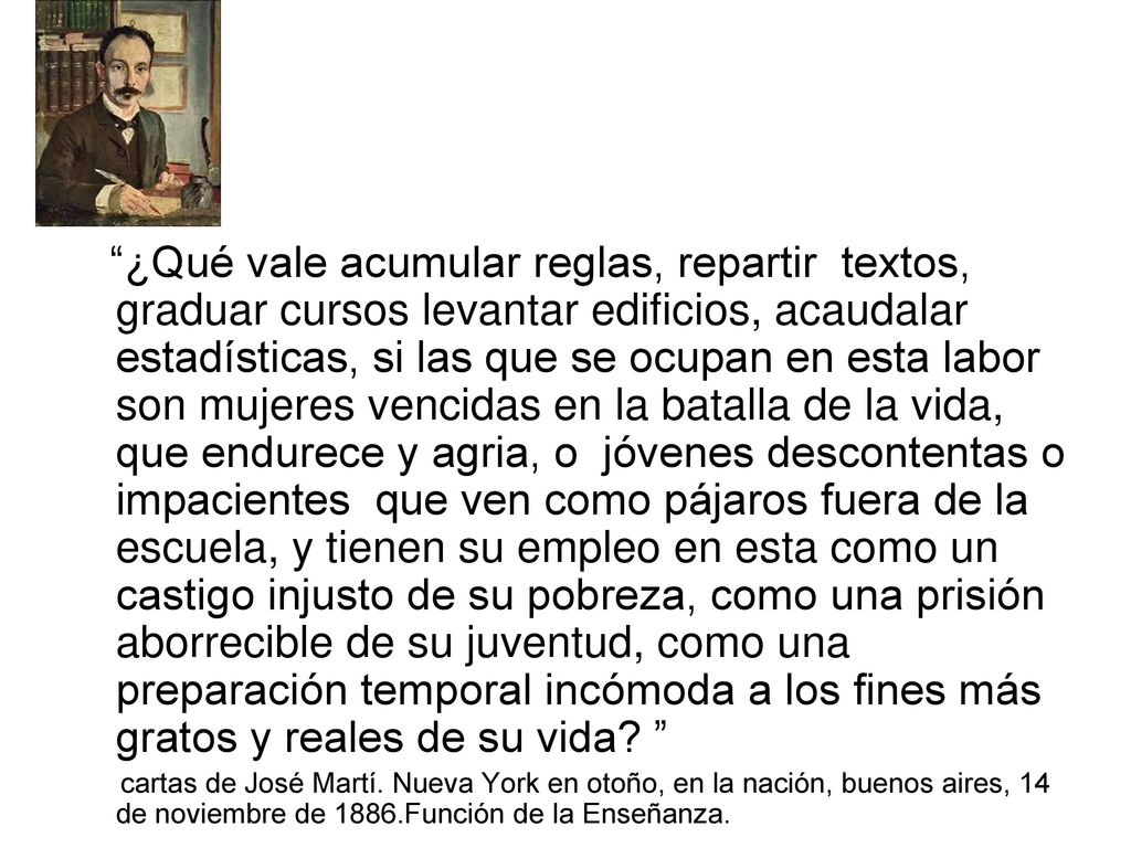 ¿Qué vale acumular reglas, repartir textos, graduar cursos levantar edificios, acaudalar estadísticas, si las que se ocupan en esta labor son mujeres vencidas en la batalla de la vida, que endurece y agria, o jóvenes descontentas o impacientes que ven como pájaros fuera de la escuela, y tienen su empleo en esta como un castigo injusto de su pobreza, como una prisión aborrecible de su juventud, como una preparación temporal incómoda a los fines más gratos y reales de su vida