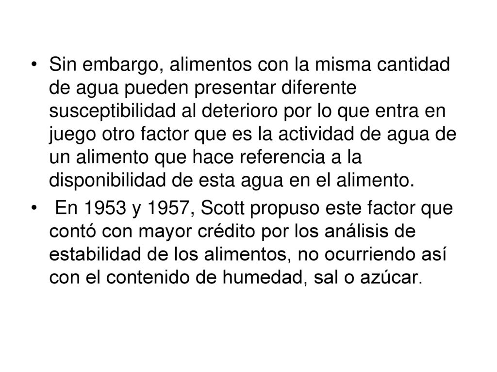 Sin embargo, alimentos con la misma cantidad de agua pueden presentar diferente susceptibilidad al deterioro por lo que entra en juego otro factor que es la actividad de agua de un alimento que hace referencia a la disponibilidad de esta agua en el alimento.