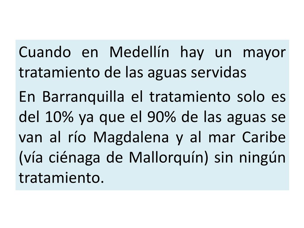 Cuando en Medellín hay un mayor tratamiento de las aguas servidas En Barranquilla el tratamiento solo es del 10% ya que el 90% de las aguas se van al río Magdalena y al mar Caribe (vía ciénaga de Mallorquín) sin ningún tratamiento.