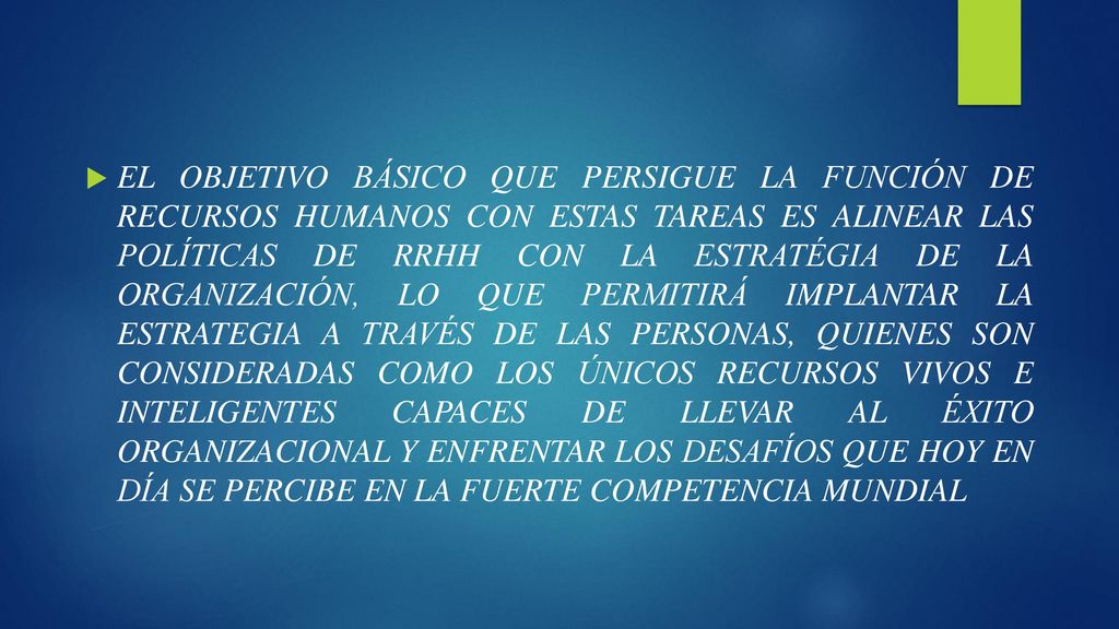 EL OBJETIVO BÁSICO QUE PERSIGUE LA FUNCIÓN DE RECURSOS HUMANOS CON ESTAS TAREAS ES ALINEAR LAS POLÍTICAS DE RRHH CON LA ESTRATÉGIA DE LA ORGANIZACIÓN, LO QUE PERMITIRÁ IMPLANTAR LA ESTRATEGIA A TRAVÉS DE LAS PERSONAS, QUIENES SON CONSIDERADAS COMO LOS ÚNICOS RECURSOS VIVOS E INTELIGENTES CAPACES DE LLEVAR AL ÉXITO ORGANIZACIONAL Y ENFRENTAR LOS DESAFÍOS QUE HOY EN DÍA SE PERCIBE EN LA FUERTE COMPETENCIA MUNDIAL