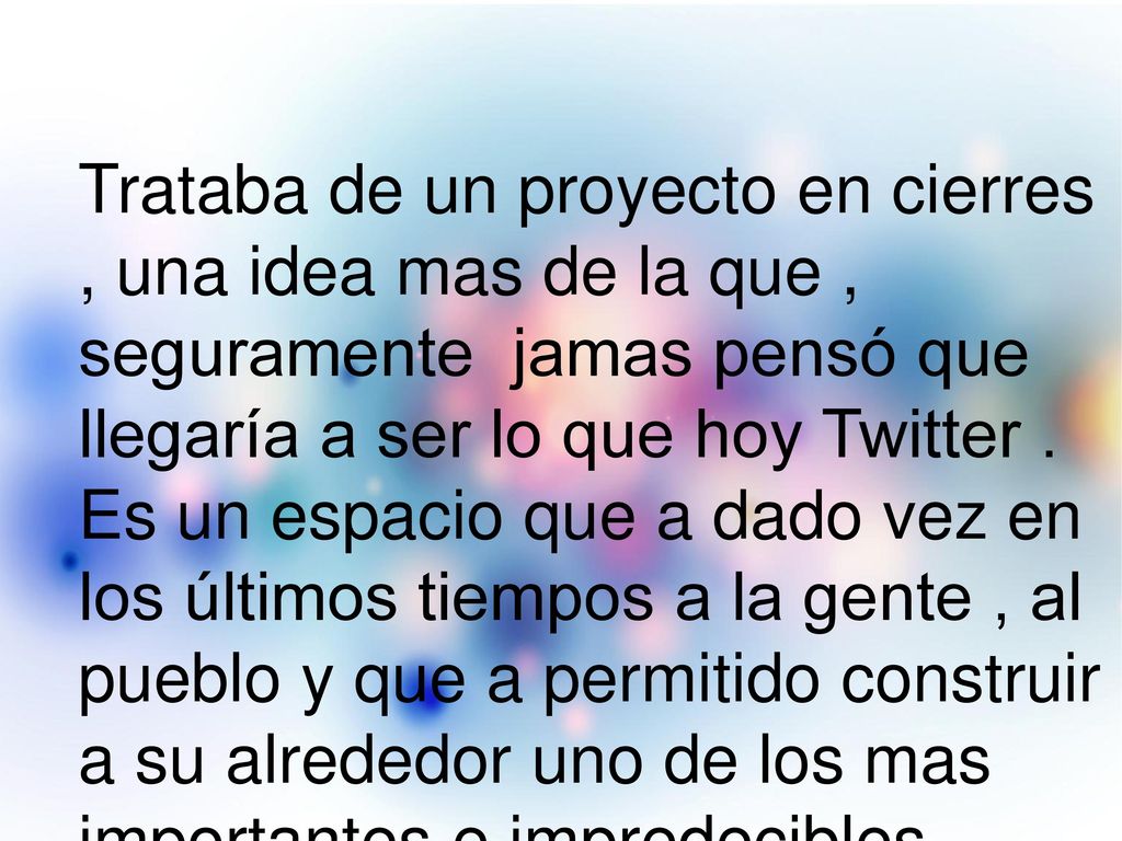 Trataba de un proyecto en cierres , una idea mas de la que , seguramente jamas pensó que llegaría a ser lo que hoy Twitter . Es un espacio que a dado vez en los últimos tiempos a la gente , al pueblo y que a permitido construir a su alrededor uno de los mas importantes e impredecibles ecosistemas en la red .