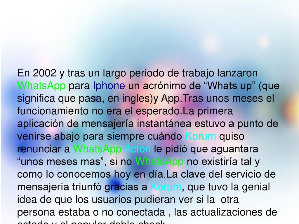 En 2002 y tras un largo periodo de trabajo lanzaron WhatsApp para Iphone un acrónimo de Whats up (que significa que pasa, en ingles)y App.Tras unos meses el funcionamiento no era el esperado.La primera aplicación de mensajería instantánea estuvo a punto de venirse abajo para siempre cuándo Korum quiso renunciar a WhatsApp Acton le pidió que aguantara unos meses mas , si no WhatsApp no existiría tal y como lo conocemos hoy en día.La clave del servicio de mensajería triunfó gracias a Korum, que tuvo la genial idea de que los usuarios pudieran ver si la otra persona estaba o no conectada , las actualizaciones de estado y el popular doble check.
