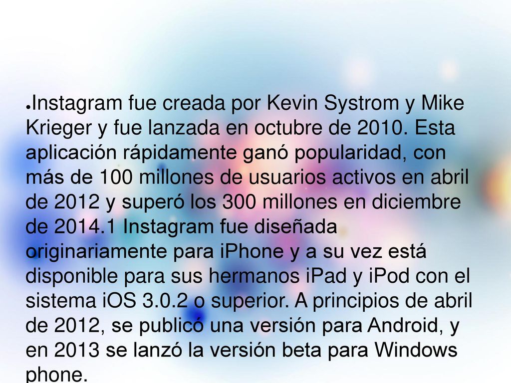 Instagram fue creada por Kevin Systrom y Mike Krieger y fue lanzada en octubre de Esta aplicación rápidamente ganó popularidad, con más de 100 millones de usuarios activos en abril de 2012 y superó los 300 millones en diciembre de Instagram fue diseñada originariamente para iPhone y a su vez está disponible para sus hermanos iPad y iPod con el sistema iOS o superior. A principios de abril de 2012, se publicó una versión para Android, y en 2013 se lanzó la versión beta para Windows phone.