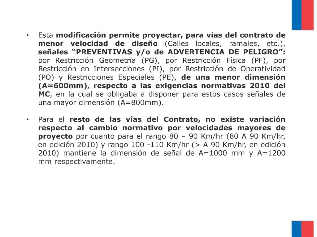 Esta modificación permite proyectar, para vías del contrato de menor velocidad de diseño (Calles locales, ramales, etc.), señales PREVENTIVAS y/o de ADVERTENCIA DE PELIGRO : por Restricción Geometría (PG), por Restricción Física (PF), por Restricción en Intersecciones (PI), por Restricción de Operatividad (PO) y Restricciones Especiales (PE), de una menor dimensión (A=600mm), respecto a las exigencias normativas 2010 del MC, en la cual se obligaba a disponer para estos casos señales de una mayor dimensión (A=800mm).