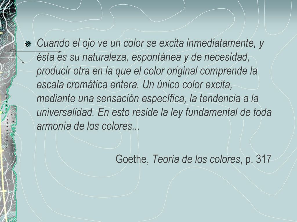 Cuando el ojo ve un color se excita inmediatamente, y ésta es su naturaleza, espontánea y de necesidad, producir otra en la que el color original comprende la escala cromática entera. Un único color excita, mediante una sensación específica, la tendencia a la universalidad. En esto reside la ley fundamental de toda armonía de los colores...