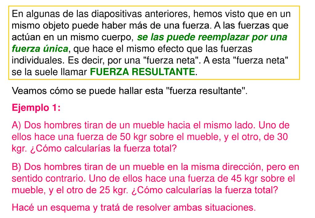 En algunas de las diapositivas anteriores, hemos visto que en un mismo objeto puede haber más de una fuerza. A las fuerzas que actúan en un mismo cuerpo, se las puede reemplazar por una fuerza única, que hace el mismo efecto que las fuerzas individuales. Es decir, por una fuerza neta . A esta fuerza neta se la suele llamar FUERZA RESULTANTE.