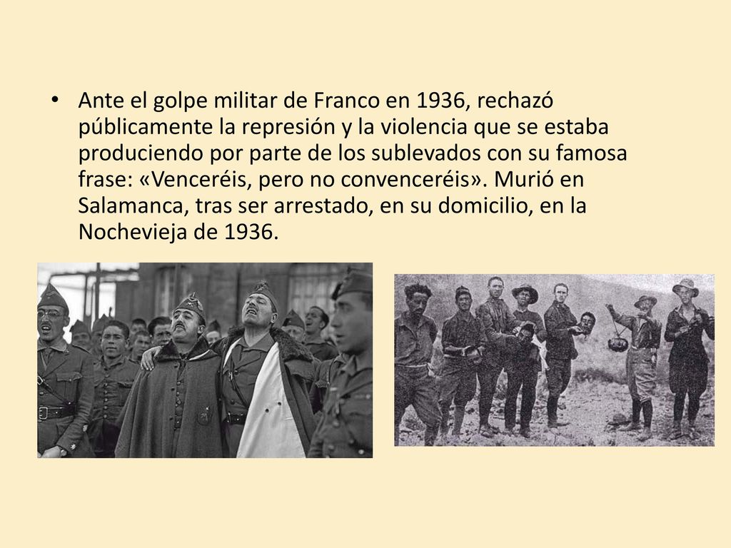 Ante el golpe militar de Franco en 1936, rechazó públicamente la represión y la violencia que se estaba produciendo por parte de los sublevados con su famosa frase: «Venceréis, pero no convenceréis».