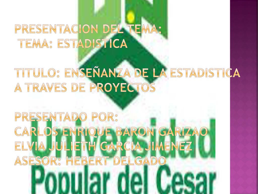 PRESENTACION DEL TEMA: TEMA: ESTADISTICA TITULO: ENSEÑANZA DE LA ESTADISTICA A TRAVES DE PROYECTOS PRESENTADO POR: CARLOS ENRIQUE BARON GARIZAO ELVIA JULIETH GARCIA JIMENEZ ASESOR: HEBERT DELGADO