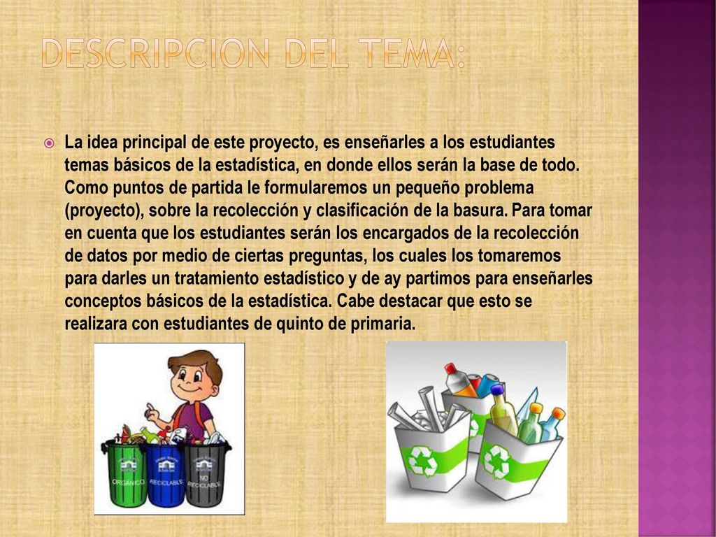 DESCRIPCION DEL TEMA: La idea principal de este proyecto, es enseñarles a los estudiantes temas básicos de la estadística, en donde ellos serán la base de todo. Como puntos de partida le formularemos un pequeño problema (proyecto), sobre la recolección y clasificación de la basura. Ay que tomar en cuenta que los estudiantes serán los encargados de la recolección de datos por medio de ciertas preguntas, los cuales los tomaremos para darles un tratamiento estadístico y de ay partimos para enseñarles conceptos básicos de la estadística. Cabe destacar que esto se realizara con estudiantes de quinto de primaria. DESCRIPCION DEL TEMA: