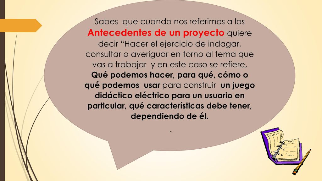 Sabes que cuando nos referimos a los Antecedentes de un proyecto quiere decir Hacer el ejercicio de indagar, consultar o averiguar en torno al tema que vas a trabajar y en este caso se refiere, Qué podemos hacer, para qué, cómo o qué podemos usar para construir un juego didáctico eléctrico para un usuario en particular, qué características debe tener, dependiendo de él.