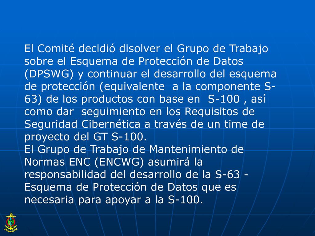 El Comité decidió disolver el Grupo de Trabajo sobre el Esquema de Protección de Datos (DPSWG) y continuar el desarrollo del esquema de protección (equivalente a la componente S-63) de los productos con base en S-100 , así como dar seguimiento en los Requisitos de Seguridad Cibernética a través de un time de proyecto del GT S-100.