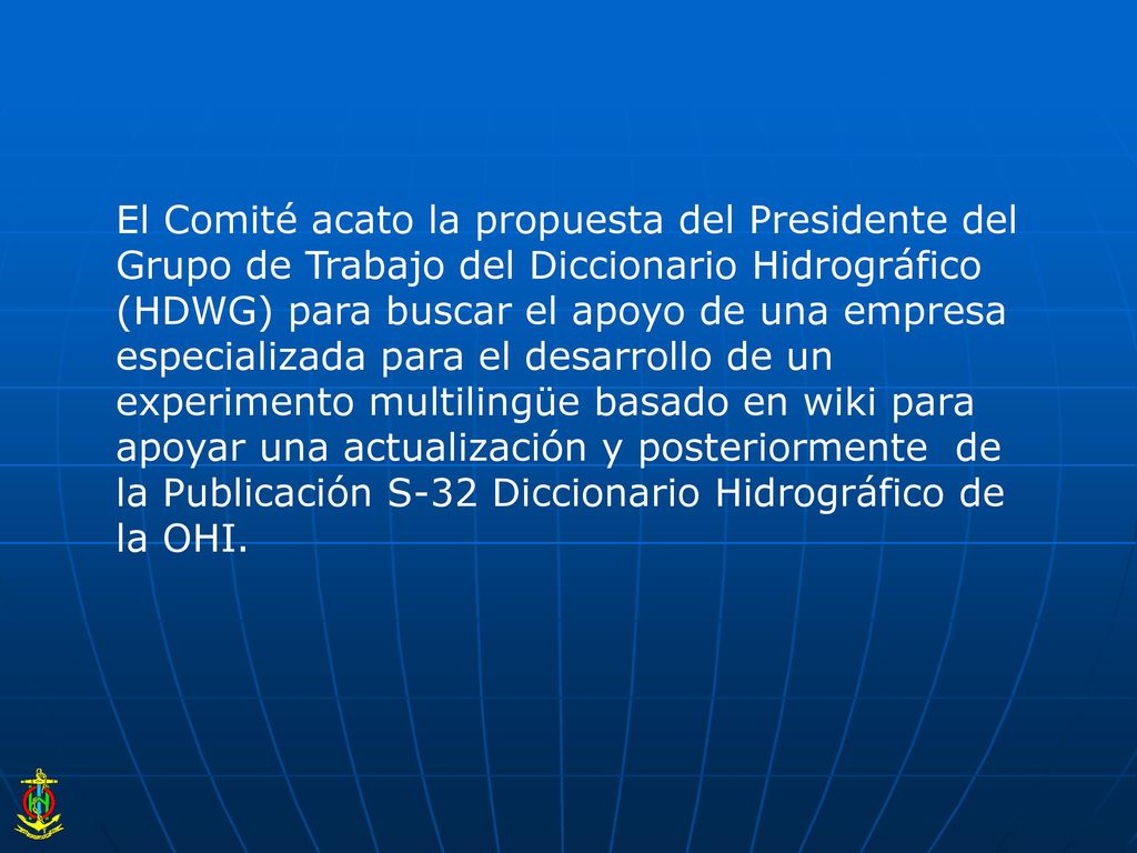 El Comité acato la propuesta del Presidente del Grupo de Trabajo del Diccionario Hidrográfico (HDWG) para buscar el apoyo de una empresa especializada para el desarrollo de un experimento multilingüe basado en wiki para apoyar una actualización y posteriormente de la Publicación S-32 Diccionario Hidrográfico de la OHI.