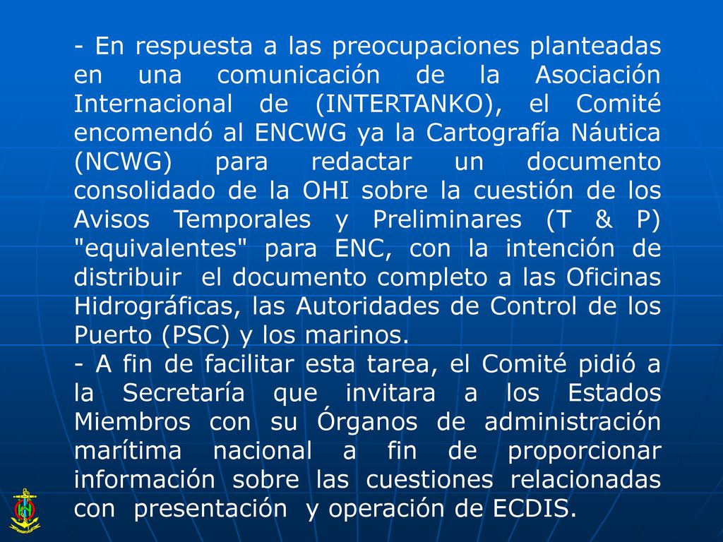 - En respuesta a las preocupaciones planteadas en una comunicación de la Asociación Internacional de (INTERTANKO), el Comité encomendó al ENCWG ya la Cartografía Náutica (NCWG) para redactar un documento consolidado de la OHI sobre la cuestión de los Avisos Temporales y Preliminares (T & P) equivalentes para ENC, con la intención de distribuir el documento completo a las Oficinas Hidrográficas, las Autoridades de Control de los Puerto (PSC) y los marinos.