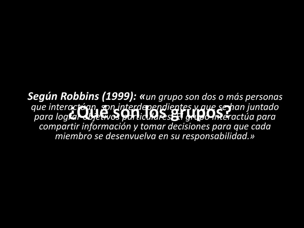 Según Robbins (1999): «un grupo son dos o más personas que interactúan, son interdependientes y que se han juntado para lograr objetivos particulares. El grupo interactúa para compartir información y tomar decisiones para que cada miembro se desenvuelva en su responsabilidad.»