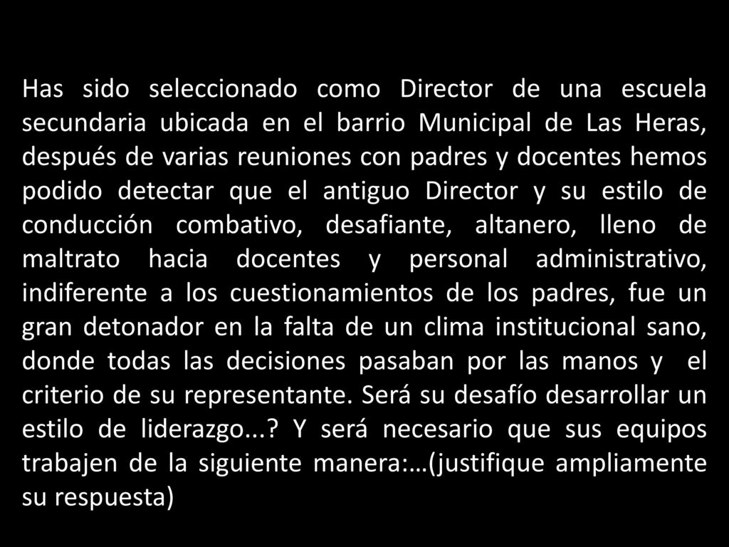Has sido seleccionado como Director de una escuela secundaria ubicada en el barrio Municipal de Las Heras, después de varias reuniones con padres y docentes hemos podido detectar que el antiguo Director y su estilo de conducción combativo, desafiante, altanero, lleno de maltrato hacia docentes y personal administrativo, indiferente a los cuestionamientos de los padres, fue un gran detonador en la falta de un clima institucional sano, donde todas las decisiones pasaban por las manos y el criterio de su representante.
