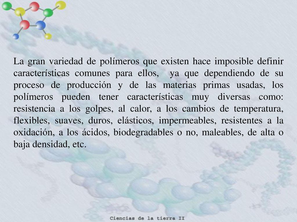 La gran variedad de polímeros que existen hace imposible definir características comunes para ellos, ya que dependiendo de su proceso de producción y de las materias primas usadas, los polímeros pueden tener características muy diversas como: resistencia a los golpes, al calor, a los cambios de temperatura, flexibles, suaves, duros, elásticos, impermeables, resistentes a la oxidación, a los ácidos, biodegradables o no, maleables, de alta o baja densidad, etc.