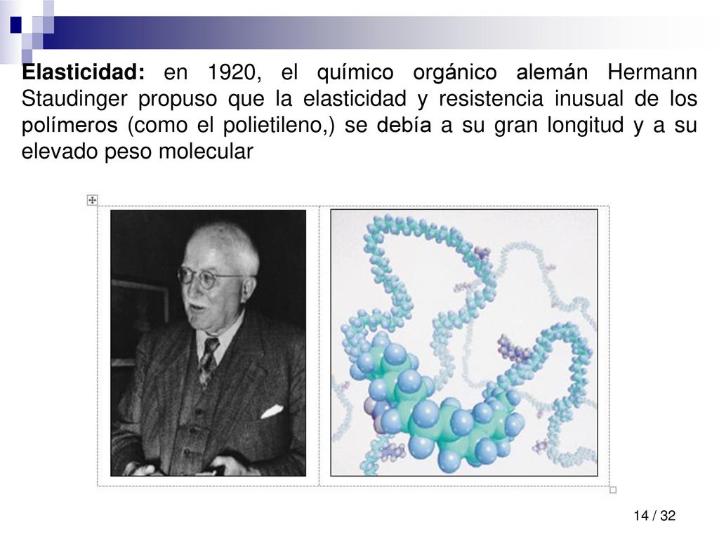 Elasticidad: en 1920, el químico orgánico alemán Hermann Staudinger propuso que la elasticidad y resistencia inusual de los polímeros (como el polietileno,) se debía a su gran longitud y a su elevado peso molecular