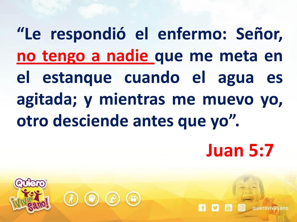Le respondió el enfermo: Señor, no tengo a nadie que me meta en el estanque cuando el agua es agitada; y mientras me muevo yo, otro desciende antes que yo .