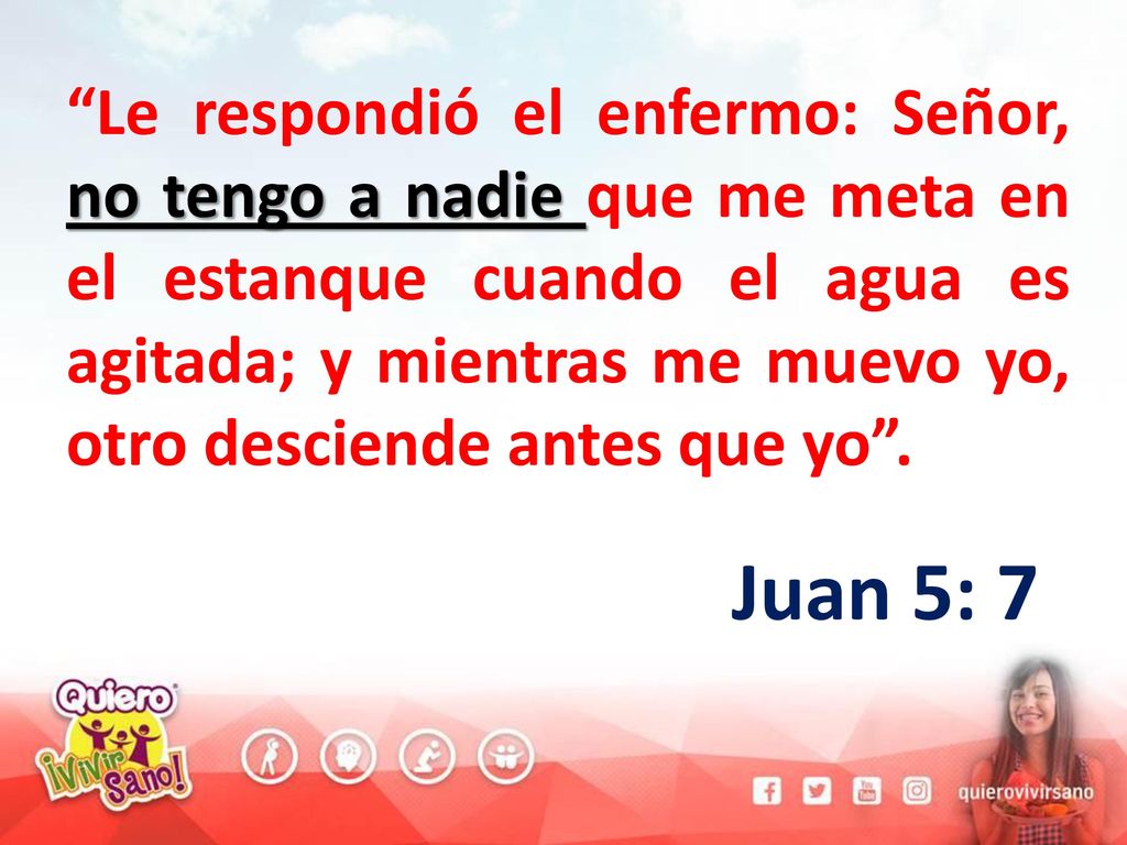 Le respondió el enfermo: Señor, no tengo a nadie que me meta en el estanque cuando el agua es agitada; y mientras me muevo yo, otro desciende antes que yo .