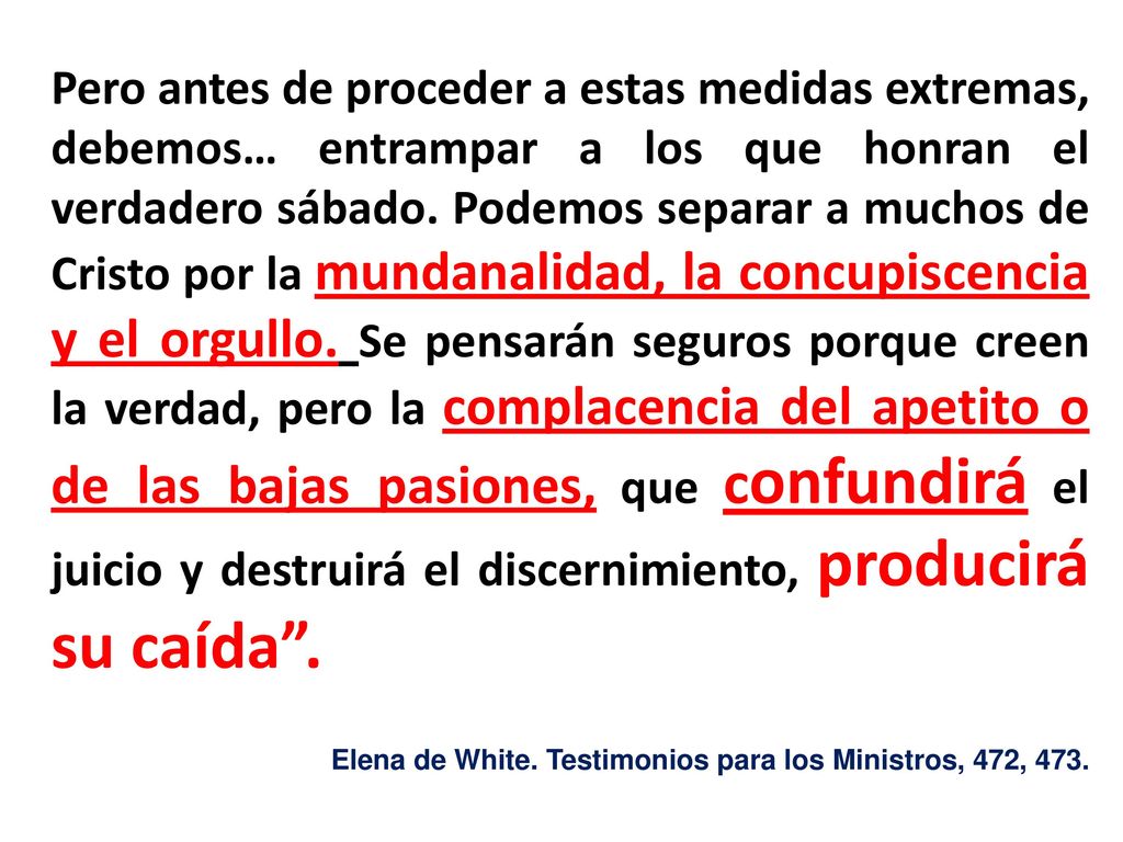 Pero antes de proceder a estas medidas extremas, debemos… entrampar a los que honran el verdadero sábado. Podemos separar a muchos de Cristo por la mundanalidad, la concupiscencia y el orgullo. Se pensarán seguros porque creen la verdad, pero la complacencia del apetito o de las bajas pasiones, que confundirá el juicio y destruirá el discernimiento, producirá su caída .