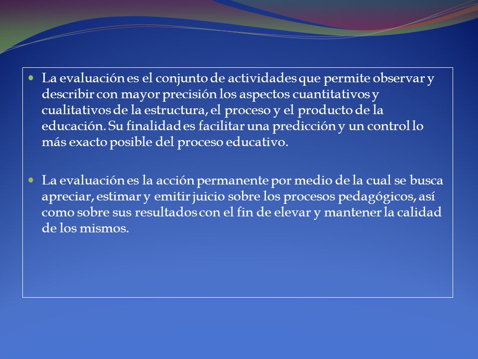 La evaluación es el conjunto de actividades que permite observar y describir con mayor precisión los aspectos cuantitativos y cualitativos de la estructura, el proceso y el producto de la educación. Su finalidad es facilitar una predicción y un control lo más exacto posible del proceso educativo.