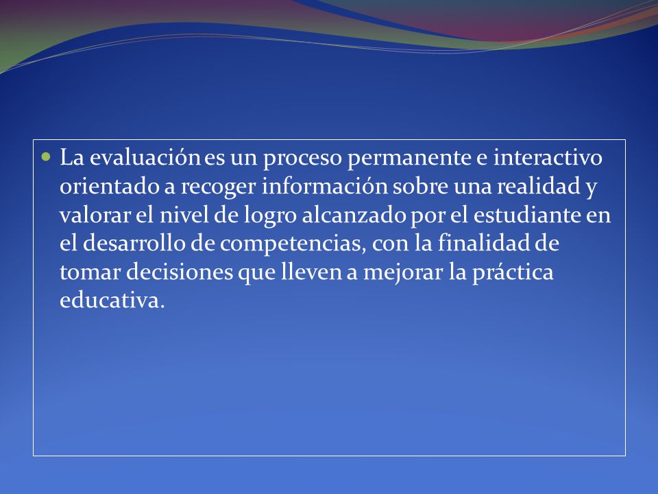 La evaluación es un proceso permanente e interactivo orientado a recoger información sobre una realidad y valorar el nivel de logro alcanzado por el estudiante en el desarrollo de competencias, con la finalidad de tomar decisiones que lleven a mejorar la práctica educativa.