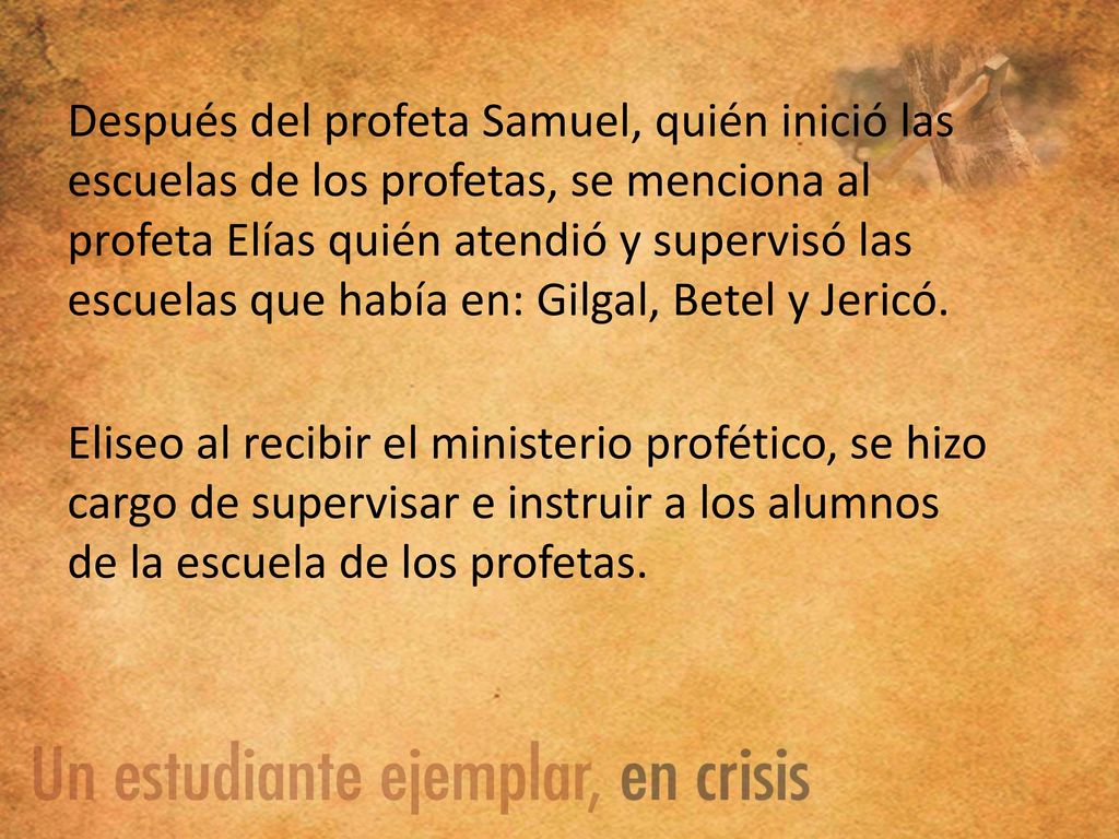 Después del profeta Samuel, quién inició las escuelas de los profetas, se menciona al profeta Elías quién atendió y supervisó las escuelas que había en: Gilgal, Betel y Jericó.