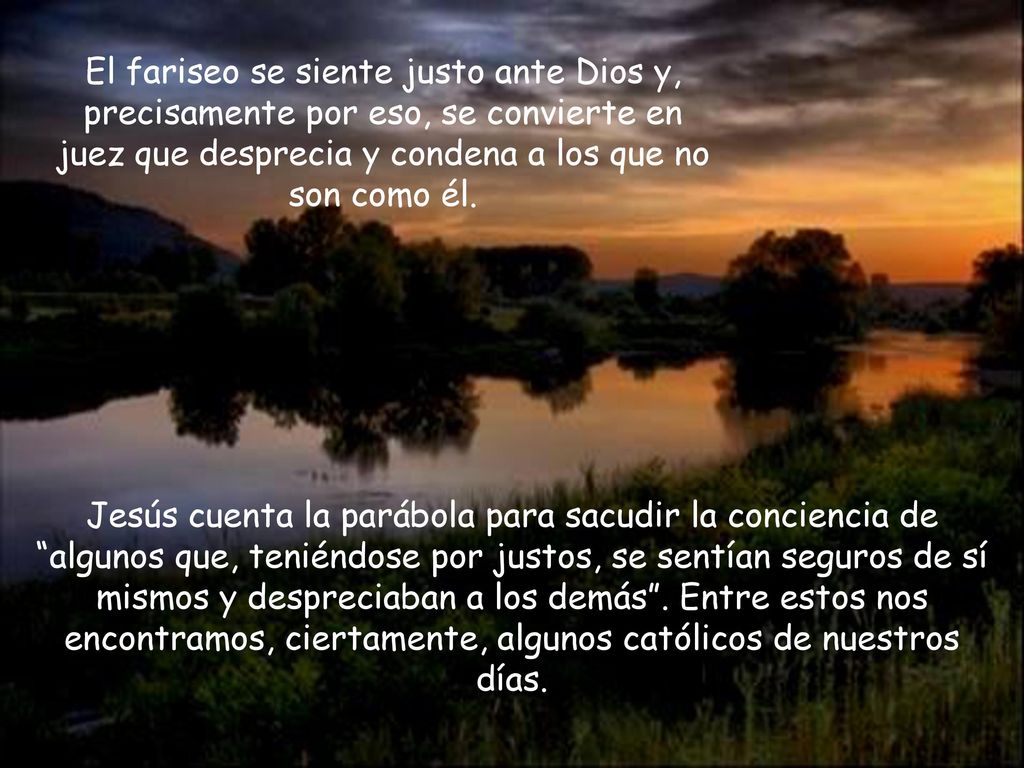 El fariseo se siente justo ante Dios y, precisamente por eso, se convierte en juez que desprecia y condena a los que no son como él.