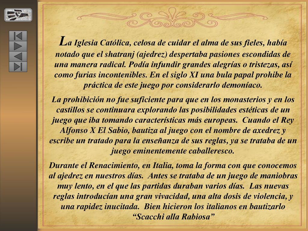 La Iglesia Católica, celosa de cuidar el alma de sus fieles, había notado que el shatranj (ajedrez) despertaba pasiones escondidas de una manera radical. Podía infundir grandes alegrías o tristezas, así como furias incontenibles. En el siglo XI una bula papal prohibe la práctica de este juego por considerarlo demoníaco.