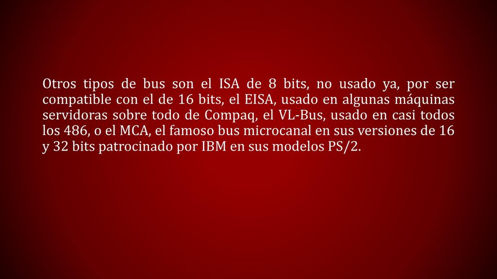 Otros tipos de bus son el ISA de 8 bits, no usado ya, por ser compatible con el de 16 bits, el EISA, usado en algunas máquinas servidoras sobre todo de Compaq, el VL-Bus, usado en casi todos los 486, o el MCA, el famoso bus microcanal en sus versiones de 16 y 32 bits patrocinado por IBM en sus modelos PS/2.
