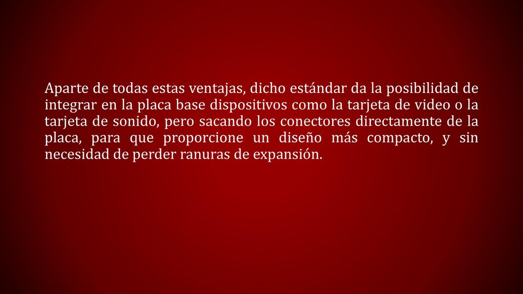 Aparte de todas estas ventajas, dicho estándar da la posibilidad de integrar en la placa base dispositivos como la tarjeta de video o la tarjeta de sonido, pero sacando los conectores directamente de la placa, para que proporcione un diseño más compacto, y sin necesidad de perder ranuras de expansión.