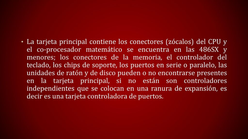 La tarjeta principal contiene los conectores (zócalos) del CPU y el co-procesador matemático se encuentra en las 486SX y menores; los conectores de la memoria, el controlador del teclado, los chips de soporte, los puertos en serie o paralelo, las unidades de ratón y de disco pueden o no encontrarse presentes en la tarjeta principal, si no están son controladores independientes que se colocan en una ranura de expansión, es decir es una tarjeta controladora de puertos.
