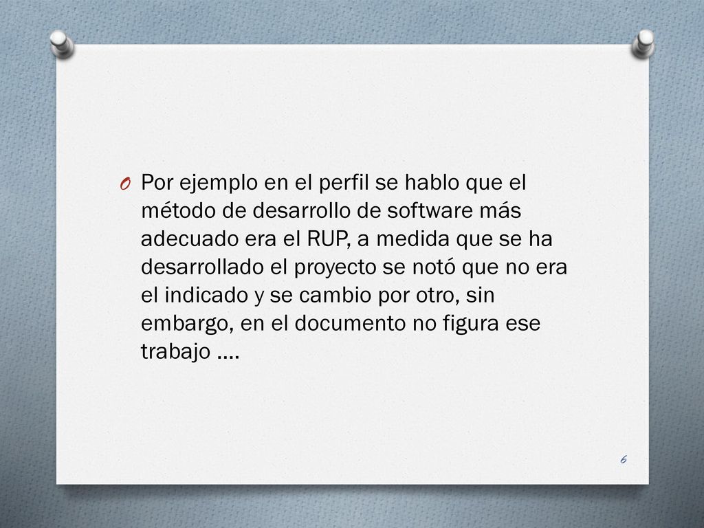 Por ejemplo en el perfil se hablo que el método de desarrollo de software más adecuado era el RUP, a medida que se ha desarrollado el proyecto se notó que no era el indicado y se cambio por otro, sin embargo, en el documento no figura ese trabajo ….