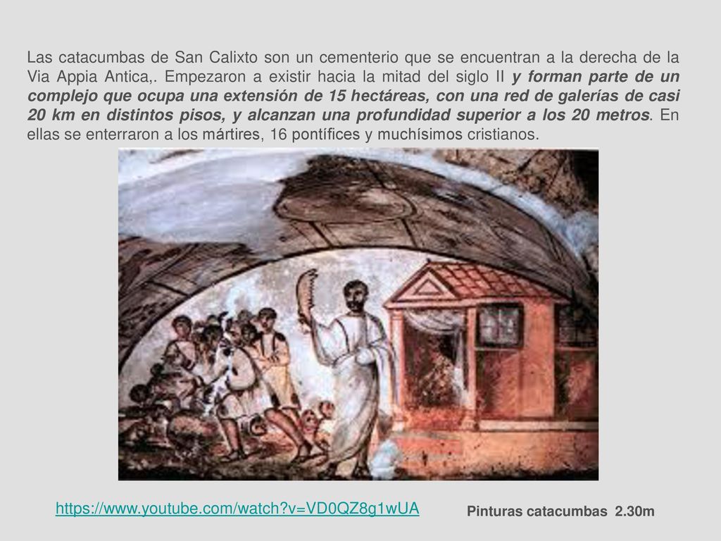 Las catacumbas de San Calixto son un cementerio que se encuentran a la derecha de la Via Appia Antica,. Empezaron a existir hacia la mitad del siglo II y forman parte de un complejo que ocupa una extensión de 15 hectáreas, con una red de galerías de casi 20 km en distintos pisos, y alcanzan una profundidad superior a los 20 metros. En ellas se enterraron a los mártires, 16 pontífices y muchísimos cristianos.