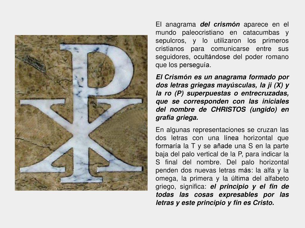 El anagrama del crismón aparece en el mundo paleocristiano en catacumbas y sepulcros, y lo utilizaron los primeros cristianos para comunicarse entre sus seguidores, ocultándose del poder romano que los perseguía.