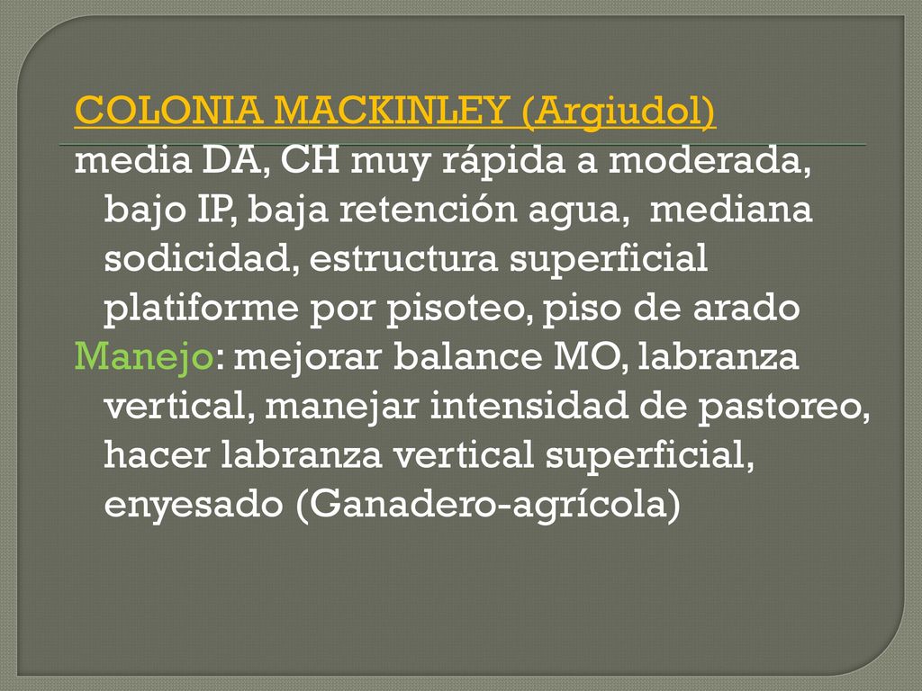 COLONIA MACKINLEY (Argiudol) media DA, CH muy rápida a moderada, bajo IP, baja retención agua, mediana sodicidad, estructura superficial platiforme por pisoteo, piso de arado Manejo: mejorar balance MO, labranza vertical, manejar intensidad de pastoreo, hacer labranza vertical superficial, enyesado (Ganadero-agrícola)