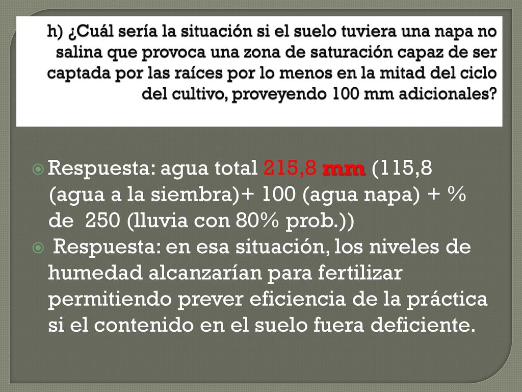 h) ¿Cuál sería la situación si el suelo tuviera una napa no salina que provoca una zona de saturación capaz de ser captada por las raíces por lo menos en la mitad del ciclo del cultivo, proveyendo 100 mm adicionales