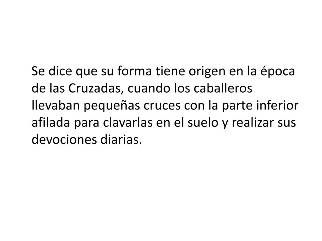 Se dice que su forma tiene origen en la época de las Cruzadas, cuando los caballeros llevaban pequeñas cruces con la parte inferior afilada para clavarlas en el suelo y realizar sus devociones diarias.