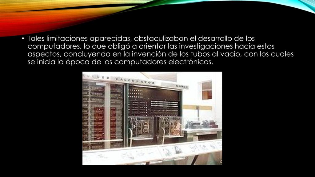 Tales limitaciones aparecidas, obstaculizaban el desarrollo de los computadores, lo que obligó a orientar las investigaciones hacia estos aspectos, concluyendo en la invención de los tubos al vacío, con los cuales se inicia la época de los computadores electrónicos.