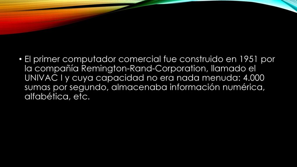 El primer computador comercial fue construido en 1951 por la compañía Remington-Rand-Corporation, llamado el UNIVAC I y cuya capacidad no era nada menuda: sumas por segundo, almacenaba información numérica, alfabética, etc.