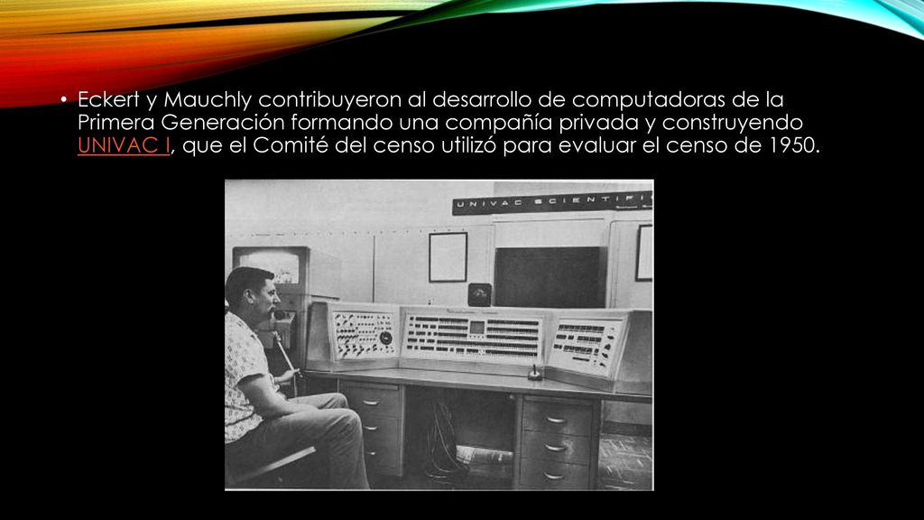 Eckert y Mauchly contribuyeron al desarrollo de computadoras de la Primera Generación formando una compañía privada y construyendo UNIVAC I, que el Comité del censo utilizó para evaluar el censo de 1950.