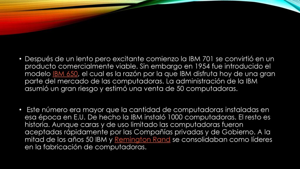 Después de un lento pero excitante comienzo la IBM 701 se convirtió en un producto comercialmente viable. Sin embargo en 1954 fue introducido el modelo IBM 650, el cual es la razón por la que IBM disfruta hoy de una gran parte del mercado de las computadoras. La administración de la IBM asumió un gran riesgo y estimó una venta de 50 computadoras.