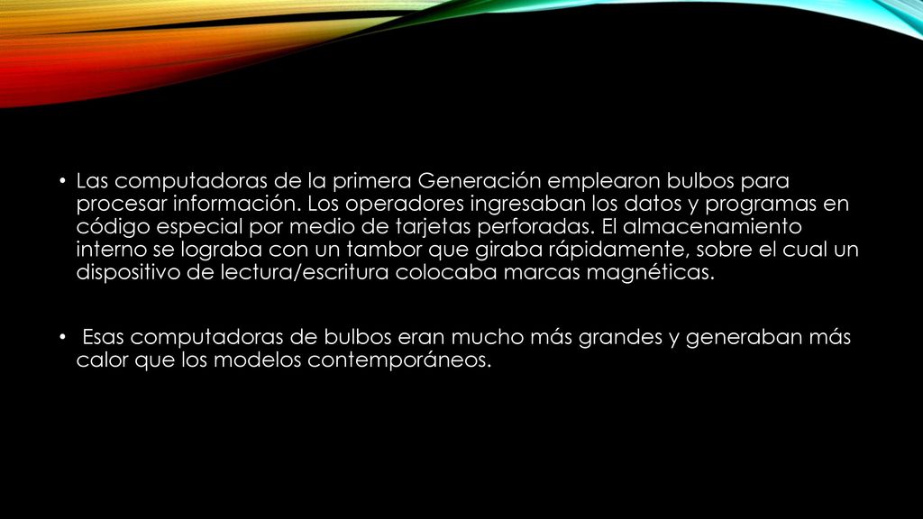 Las computadoras de la primera Generación emplearon bulbos para procesar información. Los operadores ingresaban los datos y programas en código especial por medio de tarjetas perforadas. El almacenamiento interno se lograba con un tambor que giraba rápidamente, sobre el cual un dispositivo de lectura/escritura colocaba marcas magnéticas.