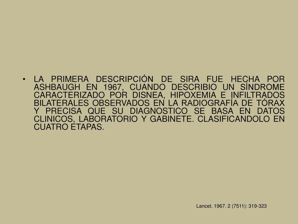 LA PRIMERA DESCRIPCIÓN DE SIRA FUE HECHA POR ASHBAUGH EN 1967, CUANDO DESCRIBIO UN SÍNDROME CARACTERIZADO POR DISNEA, HIPOXEMIA E INFILTRADOS BILATERALES OBSERVADOS EN LA RADIOGRAFÍA DE TÓRAX Y PRECISA QUE SU DIAGNOSTICO SE BASA EN DATOS CLINICOS, LABORATORIO Y GABINETE. CLASIFICANDOLO EN CUATRO ETAPAS.